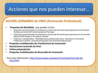 Acciones que nos pueden interesar…

ACCIÓN LEONARDO da VINCI (Formación Profesional):
•   Proyectos de Movilidad , que pueden incluir:
     – Estancias transnacionales en empresas o centros de formación para personas en Formación
       Profesional inicial (IVT Initial Vocational Training )
     – Estancias transnacionales en empresas o centros de formación para personas en el mercado
       laboral (PLM People in the labour market)
     – Estancias e intercambios - Movilidad para profesionales de la educación y Formación
       Profesional ( VETPro Vocational Education and Training Professionals)
•   Proyectos multilaterales de Transferencia de Innovación
•   Asociaciones Leonardo da Vinci
•   Visitas preparatorias
•   Proyectos multilaterales de Desarrollo de Innovación

- Para más información: http://www.oapee.es/oapee/inicio/pap/leonardo-da-
    vinci.html
 