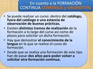 En cuanto a la FORMACIÓN
          CONTINUA COMENIUS y GRUNDTVIG
• Se puede realizar un curso: dentro del catálogo,
  fuera del catálogo o una estancia de
  observación de buenas prácticas.
• Existen distintos tramos de realización de la
  formación a lo largo del curso así como de
  plazos para solicitar un dicha formación.
• Hay que demostrar el conocimiento de la
  lengua en la que se realice el curso de
  formación.
• Desde que se realiza una formación de este tipo
  han de pasar dos años para poder volver a
  solicitar otra formación continua.
 