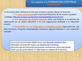 En cuanto a la FORMACIÓN CONTINUA
                                             COMENIUS formación continua
                                               En cuanto a la

La formación debe realizarse en otro país europeo y puede adoptar la forma de:
          1.-Un curso estructurado para el personal educativo de los centros escolares
 Catálogo: http://ec.europa.eu/education/trainingdatabase/search.cfm
          2.-Una formación de carácter informal, como una estancia o un periodo de
observación en un centro educativo o en una organización dedicada a la educación
escolar.
          3.-Participación en una conferencia o seminario europeo organizado por una
Red Comenius, Proyectos Multilaterales Comenius, Agencia Nacional o una asociación
europea.




       Los cursos estructurados deben tener una duración mínima 5 días
       laborables (excluyendo viaje) y un máximo de 6 semanas.
       Para otro tipo de formación (seminarios, conferencias, estancias) puede
       tener una duración inferior a 5 días hasta un máximo de 6 semanas.
 