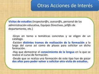 Otras Acciones de Interés

Visitas de estudios (inspector@s, asesor@s, personal de las
administración educativa, Equipos Directivos, jef@s de
departamento, etc.)

  -Giran en torno a temáticas concretas y se eligen de un
  catálogo.
  -Existen distintos tramos de realización de la formación a lo
  largo del curso así como de plazos para solicitar un dicha
  formación.
  -Hay que demostrar el conocimiento de la lengua en la que se
  realice el curso de formación.
  -Desde que se realiza una formación de este tipo han de pasar
  dos años para poder volver a solicitar otra visita de estudios.
 