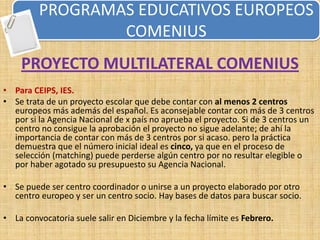 PROGRAMAS EDUCATIVOS EUROPEOS
                 COMENIUS
    PROYECTO MULTILATERAL COMENIUS
• Para CEIPS, IES.
• Se trata de un proyecto escolar que debe contar con al menos 2 centros
  europeos más además del español. Es aconsejable contar con más de 3 centros
  por si la Agencia Nacional de x país no aprueba el proyecto. Si de 3 centros un
  centro no consigue la aprobación el proyecto no sigue adelante; de ahí la
  importancia de contar con más de 3 centros por si acaso. pero la práctica
  demuestra que el número inicial ideal es cinco, ya que en el proceso de
  selección (matching) puede perderse algún centro por no resultar elegible o
  por haber agotado su presupuesto su Agencia Nacional.

• Se puede ser centro coordinador o unirse a un proyecto elaborado por otro
  centro europeo y ser un centro socio. Hay bases de datos para buscar socio.

• La convocatoria suele salir en Diciembre y la fecha límite es Febrero.
 