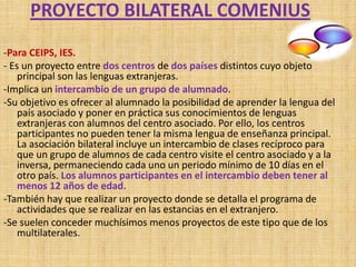 PROYECTO BILATERAL COMENIUS
-Para CEIPS, IES.
- Es un proyecto entre dos centros de dos países distintos cuyo objeto
    principal son las lenguas extranjeras.
-Implica un intercambio de un grupo de alumnado.
-Su objetivo es ofrecer al alumnado la posibilidad de aprender la lengua del
    país asociado y poner en práctica sus conocimientos de lenguas
    extranjeras con alumnos del centro asociado. Por ello, los centros
    participantes no pueden tener la misma lengua de enseñanza principal.
    La asociación bilateral incluye un intercambio de clases recíproco para
    que un grupo de alumnos de cada centro visite el centro asociado y a la
    inversa, permaneciendo cada uno un periodo mínimo de 10 días en el
    otro país. Los alumnos participantes en el intercambio deben tener al
    menos 12 años de edad.
-También hay que realizar un proyecto donde se detalla el programa de
    actividades que se realizar en las estancias en el extranjero.
-Se suelen conceder muchísimos menos proyectos de este tipo que de los
    multilaterales.
 