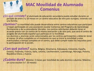 MAC Movilidad de Alumnado
                            Comenius
¿En qué consiste? el alumnado de educación secundaria pueda estudiar durante un
   período de entre 3 y 10 meses en un centro educativo de otro país europeo, viviendo con
   una familia.
¿Quiénes? La movilidad sólo puede desarrollarse entre centros educativos que participen
   o hayan participado en una asociación escolar Comenius del Programa de Aprendizaje
   Permanente o de su precedente Sócrates. Los centros solicitantes deberán tener el
   acuerdo previo con un centro de la misma asociación y de otro país, que será el centro de
   acogida del alumnado español que participa en la movilidad.
   Los alumnos y alumnas serán seleccionados por los centros participantes y deberán tener
   al menos 14 años cumplidos en el momento en que se inicie la movilidad y estar
   matriculados a tiempo completo en el centro, que debe cumplir todos los requisitos para
   la participación en la acción.

¿Con qué países? Austria, Bélgica, Dinamarca, Eslovaquia, Eslovenia, España,
   Estonia, Finlandia, Francia, Italia, Letonia, Liechtenstein, Luxemburgo, Noruega, Polonia,
   República Checa, y Suecia.

¿Cuánto dura? Mínimo: 3 meses por movilidad de cada alumno o alumna. Máximo:
   un curso escolar (+/- 10 meses)
 