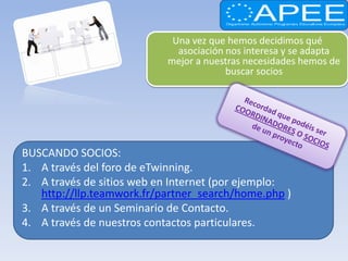 Una vez que hemos decidimos qué
                             asociación nos interesa y se adapta
                           mejor a nuestras necesidades hemos de
                                        buscar socios




BUSCANDO SOCIOS:
1. A través del foro de eTwinning.
2. A través de sitios web en Internet (por ejemplo:
   http://llp.teamwork.fr/partner_search/home.php )
3. A través de un Seminario de Contacto.
4. A través de nuestros contactos particulares.
 