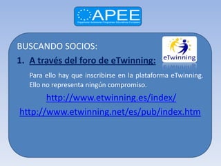BUSCANDO SOCIOS:
1. A través del foro de eTwinning:
   Para ello hay que inscribirse en la plataforma eTwinning.
   Ello no representa ningún compromiso.
       http://www.etwinning.es/index/
http://www.etwinning.net/es/pub/index.htm
 