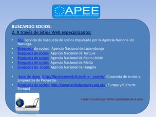 BUSCANDO SOCIOS:
2. A través de Sitios Web especializados:
•   SIU. Servicio de búsqueda de socios impulsado por la Agencia Nacional de
    Noruega.
•   Búsqueda de socios Agencia Nacional de Luxemburgo
•   Búsqueda de socios Agencia Nacional de Turquía
•   Búsqueda de socios Agencia Nacional de Reino Unido
•   Búsqueda de socios Agencia Nacional de Malta
•   Búsqueda de socios Agencia Nacional de Hungría

•   Base de datos: http://llp.teamwork.fr/partner_search/ Búsqueda de socios y
    propuestas de Proyectos
•   Búsqueda de socios: http://www.globalgateway.org.uk/ (Europa y fuera de
    Europa)

                                          Y MUCHOS MÁS QUE VAYAN SURGIENDO EN LA WEB.
 