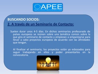 BUSCANDO SOCIOS:
2. A través de un Seminario de Contacto:
 Suelen durar unos 4-5 días. En dichos seminarios profesorado de
   países europeos se reúnen sobre una temática común sobre la
   que gira el seminario de contacto y empiezan a emparejarse para
   llevar a cabo proyectos europeos de acuerdo con las afinidades
   que tengan.

   Al finalizar el seminario, los proyectos están ya esbozados para
   seguir trabajando en ellos y poder presentarlos en la
   convocatoria.
 