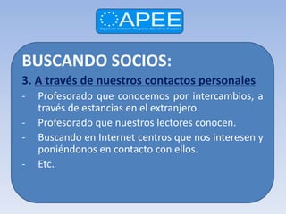BUSCANDO SOCIOS:
3. A través de nuestros contactos personales
-   Profesorado que conocemos por intercambios, a
    través de estancias en el extranjero.
-   Profesorado que nuestros lectores conocen.
-   Buscando en Internet centros que nos interesen y
    poniéndonos en contacto con ellos.
-   Etc.
 