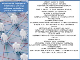 CREATIVE BRIDGES TO EUROPE
Algunos títulos de proyectos                      MY DREAM WILL CHANGE THE WORLD
  multilaterales Comenius                 "THE CHILDREN ACROSS THE WORLD CREATE BEAUTY".
  andaluces aprobados en                               OUR EUROPEAN JOURNEYS
                                         COME AS YOU ARE – BE (WITH) THE OTHERS IN EUROPE
   pasadas convocatorias                         EUROPE: KNOWING YOU KNOWING ME
                                                    WELCOME TO MY TOWN/REGION
                                                      SEVEN WONDERS OF CULTURE
                                      EUROPEAN LITERATURE – A MIRROR OF EUROPEAN IDENTITY?
                                                           FIT IN[TO] EUROPE
                                                       MY COMMUNITY IN EUROPE
                                DISCOVERING AND PRESERVING THE DIVERSITY OF OUR CULTURAL HERITAGE
                                     NEW EUROPEAN CHALLENGES IN LIFE SCIENCES: "THE GAME OF
                                                                PROTEINS"
                                             KEEP FIT AND ACTIVE – BE HEALTHY AND HAPPY!
                                        FUTURE PERSPECTIVES OF DIFFERENT EUROPEAN REGIONS
                                       DIFFERENT COUNTRIES, DIFFERENT CULTURES - ONE EUROPE
                                                           LIFE BY THE WATER
                                   EUROPEAN TOURISTIC ITINERARIES ABOUT DIFFERENT CULTURES AND
                                                                IDENTITIES
                                                           YOUNG REPORTERS
                                                     MEDIA AND YOUNG EUROPEANS
                                       A TRIP ACROSS EUROPE -ENTREPRENEURSHIP AND TOURISM
                               GLOBAL CITIZENS, SAVE RESOURCES AND STOP THE CLIMATE CHANGE
                                                          SOUNDS OF EUROPE
                                                 WE ARE UNITED BY THE ENVIRONMENT
                                WINDOWS AND MIRRORS: EUROPEAN TEENAGE CULTURE AND SELF-IMAGE
                                                  WELCOME TO SPORTS AND OPEN AIR
 