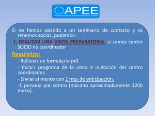 Si no hemos asistido a un seminario de contacto y ya
   tenemos socios, podemos:
1. REALIZAR UNA VISITA PREPARATORIA si somos centro
   SOCIO no coordinador.
Requisitos:
  - Rellenar un formulario pdf.
  - Incluir programa de la visita e invitación del centro
  coordinador.
  - Enviar al menos con 1 mes de anticipación.
  -1 persona por centro (máximo aproximadamente 1200
  euros).
 