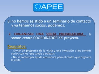 Si no hemos asistido a un seminario de contacto
   y ya tenemos socios, podemos:

2. ORGANIZAR UNA VISITA PREPARATORIA                            si
  somos centro COORDINADOR del proyecto.

Requisitos:
  - Enviar un programa de la visita y una invitación a los centros
  socios con los que vayáis a trabajar.
  - No se contempla ayuda económica para el centro que organiza
  la visita.
 