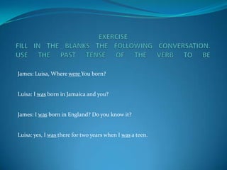 EXERCISEFILL IN THE BLANKS THE FOLLOWING CONVERSATION.USE THE PAST TENSE OF THE VERB TO BE James: Luisa, Where were You born?Luisa: I was born in Jamaica and you?James: I was born in England? Do you know it?Luisa: yes, I was there for two years when I was a teen. 