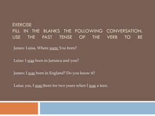 EXERCISE FILL IN THE BLANKS THE FOLLOWING CONVERSATION. USE THE PAST TENSE OF THE VERB TO BE James: Luisa, Where  were  You born? Luisa: I  was  born in Jamaica and you? James: I  was  born in England? Do you know it? Luisa: yes, I  was  there for two years when I  was  a teen. 
