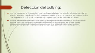 Detección del bullying:
 Uno de los puntos en los que hay que centrarse a la hora de estudiar el acoso escolar es
intentar encontrar explicación del por que se produce el acoso escolar, las facetas en las
que se puede dar dicho acoso escolar y las personas involucradas en el mismo.
 En este sentido hay que decir que es muy difícil poder detectar cuando se da el acoso
escolar bien sea porque la victima no manifiesta el acoso que sufre o bien por la
carencia de atención o la mala interpretación que del mismo hacen los adultos.
 