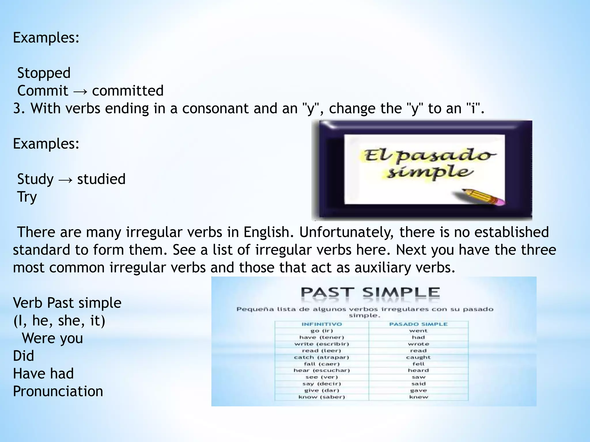 Examples:
Stopped
Commit → committed
3. With verbs ending in a consonant and an "y", change the "y" to an "i".
Examples:
Study → studied
Try
There are many irregular verbs in English. Unfortunately, there is no established
standard to form them. See a list of irregular verbs here. Next you have the three
most common irregular verbs and those that act as auxiliary verbs.
Verb Past simple
(I, he, she, it)
Were you
Did
Have had
Pronunciation
 