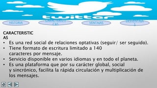 HISTORIA 
CARACTERISTI 
CAS VENTAJAS 
DESVENTAJA 
S 
CARACTERISTIC 
AS 
• Es una red social de relaciones optativas (seguir/ ser seguido). 
• Tiene formato de escritura limitado a 140 
caracteres por mensaje. 
• Servicio disponible en varios idiomas y en todo el planeta. 
• Es una plataforma que por su carácter global, social 
y sincrónico, facilita la rápida circulación y multiplicación de 
los mensajes. 
 