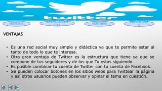 HISTORIA 
CARACTERISTI 
CAS VENTAJAS 
DESVENTAJA 
S 
VENTAJAS 
• Es una red social muy simple y didáctica ya que te permite estar al 
tanto de todo lo que te interesa. 
• Otra gran ventaja de Twitter es la estructura que tiene ya que se 
compone de tus seguidores y de los que Tu estas siguiendo. 
• Es posible combinar tu cuenta de Twitter con tu cuenta de Facebook. 
• Se pueden colocar botones en los sitios webs para Twittear la página 
y así otros usuarios pueden observar y opinar el tema en cuestión. 
 