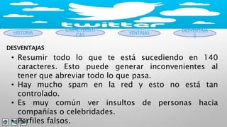 HISTORIA 
CARACTERISTI 
CAS VENTAJAS 
DESVENTAJA 
S 
DESVENTAJAS 
• Resumir todo lo que te está sucediendo en 140 
caracteres. Esto puede generar inconvenientes al 
tener que abreviar todo lo que pasa. 
• Hay mucho spam en la red y esto no está tan 
controlado. 
• Es muy común ver insultos de personas hacia 
compañías o celebridades. 
• Perfiles falsos. 
 