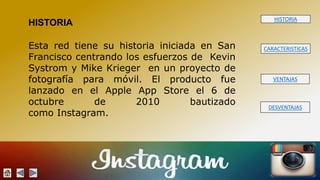 HISTORIA 
CARACTERISTICAS 
VENTAJAS 
DESVENTAJAS 
HISTORIA 
Esta red tiene su historia iniciada en San 
Francisco centrando los esfuerzos de Kevin 
Systrom y Mike Krieger en un proyecto de 
fotografía para móvil. El producto fue 
lanzado en el Apple App Store el 6 de 
octubre de 2010 bautizado 
como Instagram. 
 