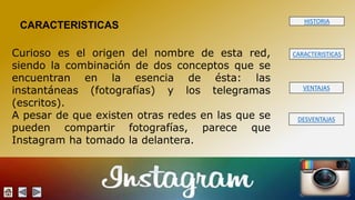 HISTORIA 
CARACTERISTICAS 
VENTAJAS 
DESVENTAJAS 
CARACTERISTICAS 
Curioso es el origen del nombre de esta red, 
siendo la combinación de dos conceptos que se 
encuentran en la esencia de ésta: las 
instantáneas (fotografías) y los telegramas 
(escritos). 
A pesar de que existen otras redes en las que se 
pueden compartir fotografías, parece que 
Instagram ha tomado la delantera. 
 