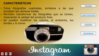HISTORIA 
CARACTERISTICAS 
VENTAJAS 
DESVENTAJAS 
CARACTERISTICAS 
• Toma fotografías cuadradas, similares a las que 
tomaban las cámaras Kodak. 
• Permiten transformar las fotografías que se toman, 
mejorando la calidad del producto final. 
• Se pueden modificar los colores, el ambiente, los 
bordes y lo tonos. 
 