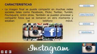 HISTORIA 
CARACTERISTICAS 
VENTAJAS 
DESVENTAJAS 
CARACTERISTICAS 
• La imagen final se puede compartir en muchas redes 
sociales tales como Facebook, Flickr, Twitter, Tumblr, 
Foursquare, entre otras. También se pueden procesar y 
compartir fotos que se tomaron en otro momento y 
estaban el teléfono móvil. 
 