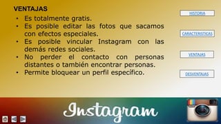 HISTORIA 
CARACTERISTICAS 
VENTAJAS 
DESVENTAJAS 
VENTAJAS 
• Es totalmente gratis. 
• Es posible editar las fotos que sacamos 
con efectos especiales. 
• Es posible vincular Instagram con las 
demás redes sociales. 
• No perder el contacto con personas 
distantes o también encontrar personas. 
• Permite bloquear un perfil específico. 
 