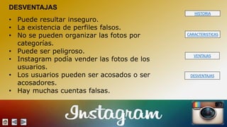 HISTORIA 
CARACTERISTICAS 
VENTAJAS 
DESVENTAJAS 
DESVENTAJAS 
• Puede resultar inseguro. 
• La existencia de perfiles falsos. 
• No se pueden organizar las fotos por 
categorías. 
• Puede ser peligroso. 
• Instagram podía vender las fotos de los 
usuarios. 
• Los usuarios pueden ser acosados o ser 
acosadores. 
• Hay muchas cuentas falsas. 
 