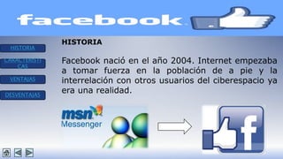 HISTORIA 
CARACTERISTI 
CAS 
VENTAJAS 
DESVENTAJAS 
HISTORIA 
Facebook nació en el año 2004. Internet empezaba 
a tomar fuerza en la población de a pie y la 
interrelación con otros usuarios del ciberespacio ya 
era una realidad. 
 