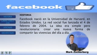 HISTORIA 
CARACTERISTI 
CAS 
VENTAJAS 
DESVENTAJAS 
Facebook nació en la Universidad de Harvard, en 
Estados Unidos. La red social fue lanzada el 4 de 
febrero de 2004. La idea era simple pero 
revolucionaria: crear una nueva forma de 
compartir las vivencias del día a día. 
Mark Zuckerberg 
HISTORIA 
 