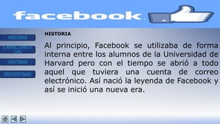 HISTORIA 
CARACTERISTI 
CAS 
VENTAJAS 
DESVENTAJAS 
HISTORIA 
Al principio, Facebook se utilizaba de forma 
interna entre los alumnos de la Universidad de 
Harvard pero con el tiempo se abrió a todo 
aquel que tuviera una cuenta de correo 
electrónico. Así nació la leyenda de Facebook y 
así se inició una nueva era. 
 