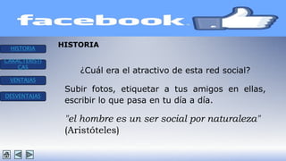 HISTORIA 
CARACTERISTI 
CAS 
VENTAJAS 
DESVENTAJAS 
HISTORIA 
¿Cuál era el atractivo de esta red social? 
Subir fotos, etiquetar a tus amigos en ellas, 
escribir lo que pasa en tu día a día. 
"el hombre es un ser social por naturaleza" 
(Aristóteles) 
 