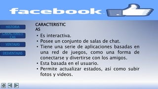 HISTORIA 
CARACTERISTI 
CAS 
VENTAJAS 
DESVENTAJAS 
CARACTERISTIC 
AS 
• Es interactiva. 
• Posee un conjunto de salas de chat. 
• Tiene una serie de aplicaciones basadas en 
una red de juegos, como una forma de 
conectarse y divertirse con los amigos. 
• Esta basada en el usuario. 
• Permite actualizar estados, así como subir 
fotos y videos. 
 