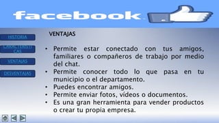 HISTORIA 
CARACTERISTI 
CAS 
VENTAJAS 
DESVENTAJAS 
VENTAJAS 
• Permite estar conectado con tus amigos, 
familiares o compañeros de trabajo por medio 
del chat. 
• Permite conocer todo lo que pasa en tu 
municipio o el departamento. 
• Puedes encontrar amigos. 
• Permite enviar fotos, vídeos o documentos. 
• Es una gran herramienta para vender productos 
o crear tu propia empresa. 
 