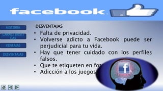 HISTORIA 
CARACTERISTI 
CAS 
VENTAJAS 
DESVENTAJAS 
DESVENTAJAS 
• Falta de privacidad. 
• Volverse adicto a Facebook puede ser 
perjudicial para tu vida. 
• Hay que tener cuidado con los perfiles 
falsos. 
• Que te etiqueten en fotos. 
• Adicción a los juegos. 
 