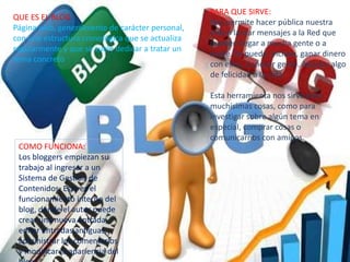 QUE ES EL BLOG :
Página web, generalmente de carácter personal,
con una estructura cronológica que se actualiza
regularmente y que se suele dedicar a tratar un
tema concreto
PARA QUE SIRVE:
Nos permite hacer pública nuestra
vida o lanzar mensajes a la Red que
pueden llegar a mucha gente o a
nadie. Se puede, incluso, ganar dinero
con ellos. Conocer gente. Aportar algo
de felicidad a la vida
Esta herramienta nos sirve para
muchísimas cosas, como para
investigar sobre algún tema en
especial, comprar cosas o
comunicarnos con amigos.
COMO FUNCIONA:
Los bloggers empiezan su
trabajo al ingresar a un
Sistema de Gestión de
Contenidos. Este es el
funcionamiento interno del
blog, donde el autor puede
crear una nueva entrada,
editar entradas antiguas,
administrar los comentarios
y modificar la apariencia del
 