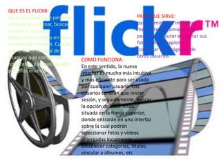 QUE ES EL FLICKR:
es un sitio web que permite
almacenar, ordenar, buscar,
vender y compartir
fotografías o vídeos en línea,
a través de Internet. Cuenta
con una comunidad de
usuarios que comparten
fotografías y videos creados
por ellos mismos.
PARA QUE SIRVE:
para administrar imágenes
mediante herramientas que
permiten al autor etiquetar sus
fotografías y explorar y
comentar las imágenes de
otros usuarios
COMO FUNCIONA:
En este sentido, la nueva
interfaz es mucho más intuitiva
y más eficiente para ser usada
por cualquier usuario. Los
usuarios tendrán que iniciar
sesión, y seguidamente, buscar
la opción de subir fotos,
situada en la franja superior,
donde entrarán en una interfaz
sobre la cual podrán
seleccionar fotos y vídeos
albergadas localmente,
establecer categorías, títulos,
vincular a álbumes, etc
 