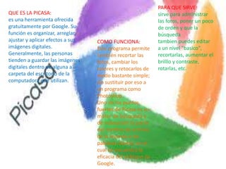 QUE ES LA PICASA:
es una herramienta ofrecida
gratuitamente por Google. Su
función es organizar, arreglar,
ajustar y aplicar efectos a sus
imágenes digitales.
Generalmente, las personas
tienden a guardar las imágenes
digitales dentro de alguna a
carpeta del escritorio de la
computadora que utilizan.
PARA QUE SIRVE:
sirve para administrar
las fotos, poner un poco
de orden y que la
búsqueda
tambien puedes editar
a un nivel "basico",
recortarlas, aumentar el
brilllo y contraste,
rotarlas, etc.
COMO FUNCIONA:
Este programa permite
también recortar las
fotos, cambiar los
colores y retocarlos de
modo bastante simple;
sin sustituir por eso a
un programa como
Photoshop.
Uno de los puntos
fuertes de Picasa es su
motor de búsqueda y
de indexación (a partir
del nombre de archivo,
de la leyenda o de
palabras claves), en el
cual se encuentra la
eficacia del enfoque de
Google.
 