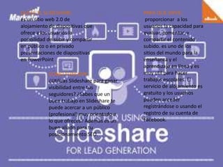QUEES EL SLIDESHARE:
es un sitio web 2.0 de
alojamiento de diapositivas que
ofrece a los usuarios la
posibilidad de subir y compartir
en público o en privado
presentaciones de diapositivas
en PowerPoint
PARA QUE SIRVE:
proporcionar a los
usuarios la capacidad para
evaluar, comentar, y
compartir el contenido
subido. es uno de los
sitios del mundo para la
enseñanza y el
aprendizaje en línea y es
muy util para hacer
trabajos escolares. El
servicio de alojamiento es
gratuito y los usuarios
pueden acceder
registrándose o usando el
registro de su cuenta de
Facebook.
COMO FUNCION:
¿Utilizas Slideshare para ganar
visibilidad entre tus
seguidores? ¿Sabes que un
buen trabajo en Slideshare te
puede acercar a un público
(profesional) muy orientado a
lo que ofreces? Además es un
buen aliado para tu
posicionamiento SEO.
 