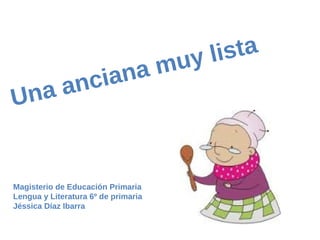 Magisterio de Educación Primaria
Lengua y Literatura 6º de primaria
Jéssica Díaz Ibarra
Una anciana muy lista
 