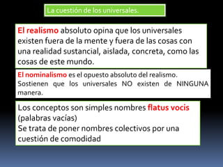 El realismo absoluto opina que los universales
existen fuera de la mente y fuera de las cosas con
una realidad sustancial, aislada, concreta, como las
cosas de este mundo.
El nominalismo es el opuesto absoluto del realismo.
Sostienen que los universales NO existen de NINGUNA
manera.
Los conceptos son simples nombres flatus vocis
(palabras vacías)
Se trata de poner nombres colectivos por una
cuestión de comodidad
La cuestión de los universales.
 