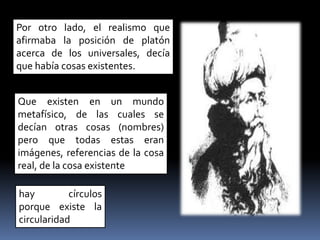 Por otro lado, el realismo que
afirmaba la posición de platón
acerca de los universales, decía
que había cosas existentes.
Que existen en un mundo
metafísico, de las cuales se
decían otras cosas (nombres)
pero que todas estas eran
imágenes, referencias de la cosa
real, de la cosa existente
hay círculos
porque existe la
circularidad
 