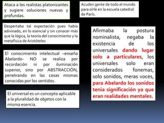 Ataca a los realistas platonizantes
y sugiere soluciones nuevas y
profundas.
Acuden gente de todo el mundo
para oírle en la escuela catedral
de París.
Despertaba tal expectación pues había
adivinado, en lo esencial y sin conocer más
que la lógica, la teoría del conocimiento y la
metafísica de Aristóteles
El conocimiento intelectual –enseña
Abelardo- NO se realiza por
recordación ni por iluminación
superior, sino por ABSTRACCIÓN,
penetrando en las cosas mismas
conocidas por los sentidos.
El universal es un concepto aplicable
a la pluralidad de objetos con la
misma esencia.
Afirmaba la postura
nominalista, negaba la
existencia de los
universales dando lugar
solo a particulares, los
universales solo eran
considerados fonemas,
solo sonidos, meras voces,
para Abelardo los sonidos
tenia significación ya que
eran realidades mentales.
 