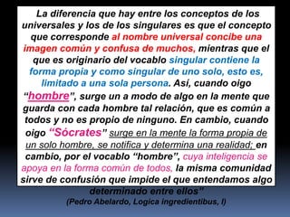 “La diferencia que hay entre los conceptos de los
universales y los de los singulares es que el concepto
que corresponde al nombre universal concibe una
imagen común y confusa de muchos, mientras que el
que es originario del vocablo singular contiene la
forma propia y como singular de uno solo, esto es,
limitado a una sola persona. Así, cuando oigo
“hombre”, surge un a modo de algo en la mente que
guarda con cada hombre tal relación, que es común a
todos y no es propio de ninguno. En cambio, cuando
oigo “Sócrates” surge en la mente la forma propia de
un solo hombre, se notifica y determina una realidad; en
cambio, por el vocablo “hombre”, cuya inteligencia se
apoya en la forma común de todos, la misma comunidad
sirve de confusión que impide el que entendamos algo
determinado entre ellos”
(Pedro Abelardo, Logica ingredientibus, I)
 