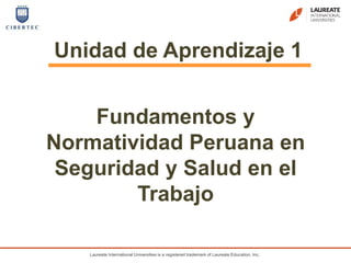 Laureate International Universities is a registered trademark of Laureate Education, Inc.
Unidad de Aprendizaje 1
Fundamentos y
Normatividad Peruana en
Seguridad y Salud en el
Trabajo
 