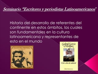 Seminario “Escritores y periodistas Latinoamericanos”
Historia del desarrollo de referentes del
continente en estos ámbitos, los cuales
son fundamentales en la cultura
latinoamericana y representantes de
esta en el mundo
 