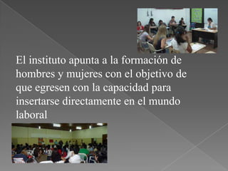 El instituto apunta a la formación de
hombres y mujeres con el objetivo de
que egresen con la capacidad para
insertarse directamente en el mundo
laboral
 
