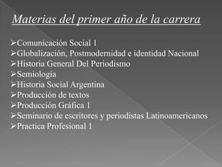 Materias del primer año de la carrera
Comunicación Social 1
Globalización, Postmodernidad e identidad Nacional
Historia General Del Periodismo
Semiología
Historia Social Argentina
Producción de textos
Producción Gráfica 1
Seminario de escritores y periodistas Latinoamericanos
Practica Profesional 1
 