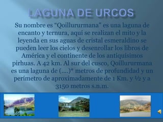 Su nombre es “Qoillururmana” es una laguna de
encanto y ternura, aquí se realizan el mito y la
leyenda en sus aguas de cristal esmeraldino se
pueden leer los cielos y desenrollar los libros de
América y el continente de los antiquísimos
pirhuas. A 42 km. Al sur del cusco, Qoillururmana
es una laguna de (....)* metros de profundidad y un
perímetro de aproximadamente de 1 Km. y ½ y a
3150 metros s.n.m.
 