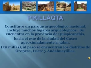 Constituye un parque arqueológico nacional,
incluye muchos lugares arqueológicos . Se
encuentra en la provincia de Quispicanchis,
hacia el este de la ciudad del Cusco
aproximadamente a 32km.
(20 millas), al paso se encuentran los distritos de
Oropesa, Lucre y Andahuaylillas.
 